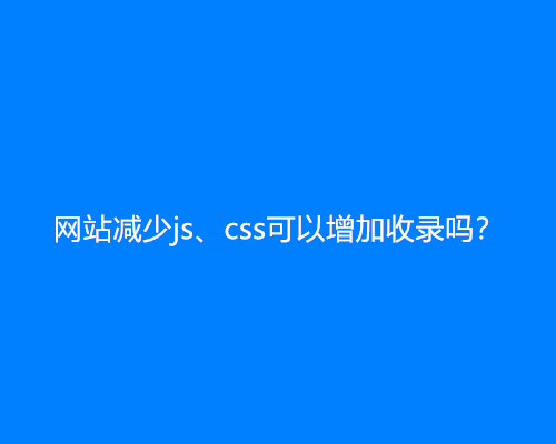 网站减少js、css可以增加收录吗？