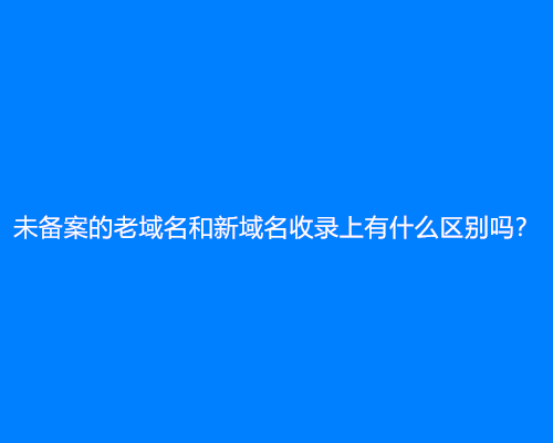 未备案的老域名和新域名收录上有什么区别吗？