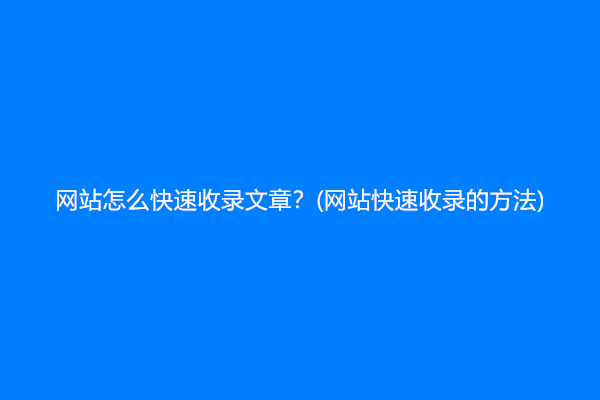 网站怎么快速收录文章？(网站快速收录的方法)