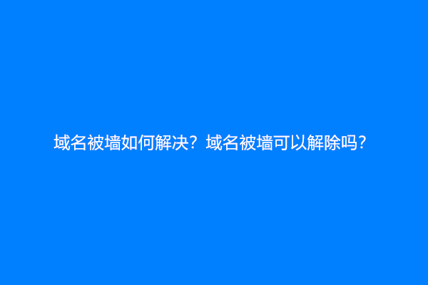 域名被墙如何解决？域名被墙可以解除吗？