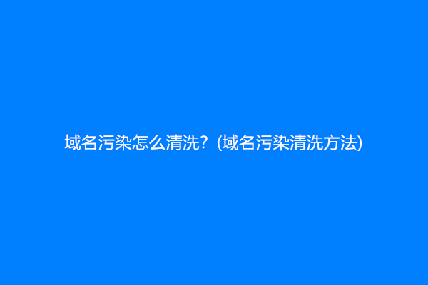 域名污染怎么清洗？(域名污染清洗方法)