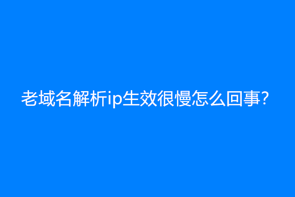 老域名解析ip生效很慢怎么回事？