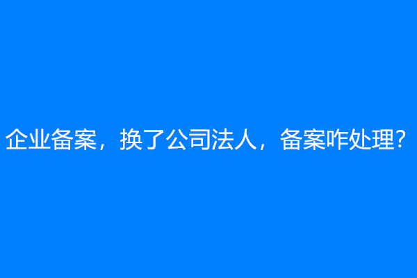 企业备案，换了公司法人，备案咋处理？