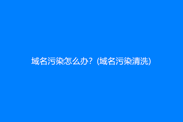 域名污染怎么办？(域名污染清洗)