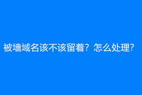 被墙域名该不该留着？怎么处理？