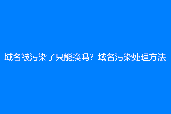 域名被污染了只能换吗？域名污染处理方法