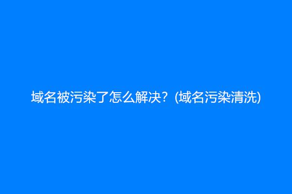 域名被污染了怎么解决？(域名污染清洗)