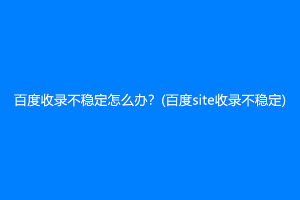 百度收录不稳定怎么办？(百度site收录不稳定)