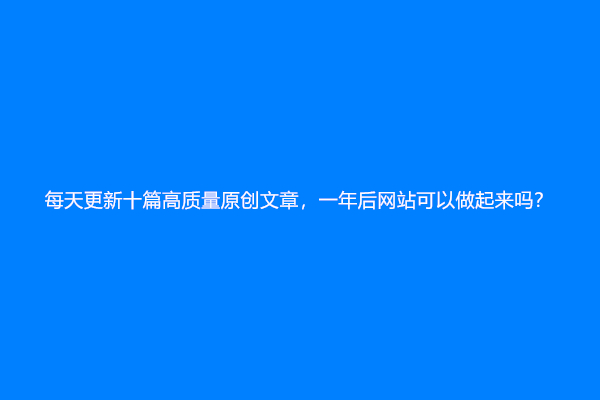 每天更新十篇高质量原创文章，一年后网站可以做起来吗？