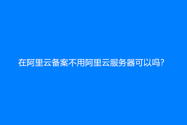 在阿里云备案不用阿里云服务器可以吗？