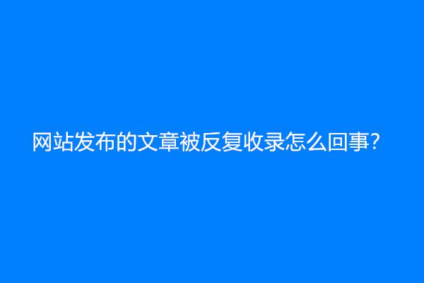 网站发布的文章被反复收录怎么回事？