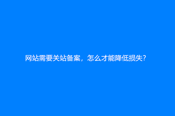 网站需要关站备案，怎么才能降低损失？