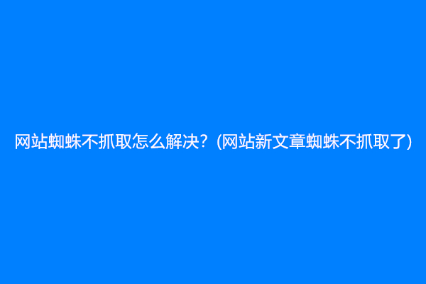 网站蜘蛛不抓取怎么解决？(网站新文章蜘蛛不抓取了)