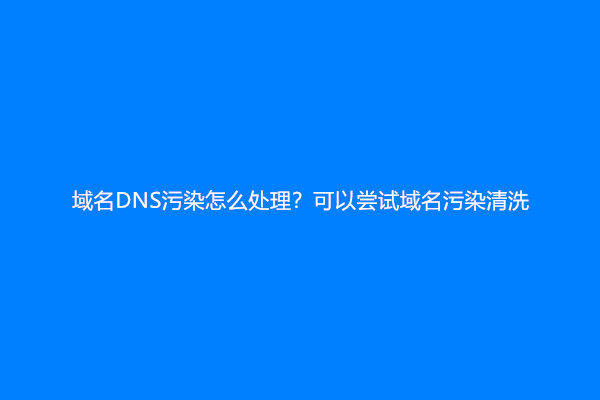 域名DNS污染怎么处理？可以尝试域名污染清洗