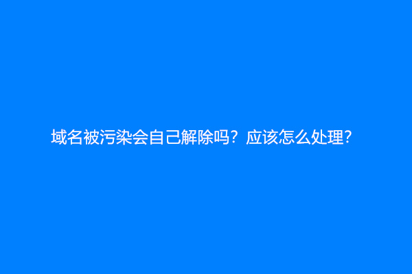 域名被污染会自己解除吗？应该怎么处理？
