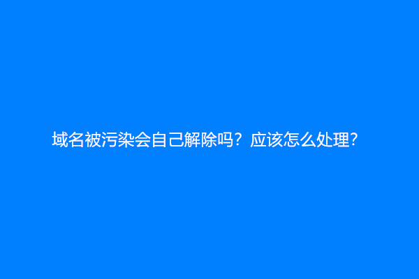 域名被污染会自己解除吗？应该怎么处理？