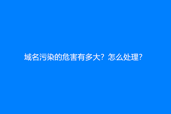 域名污染的危害有多大？怎么处理？