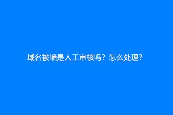 域名被墙是人工审核吗？怎么处理？