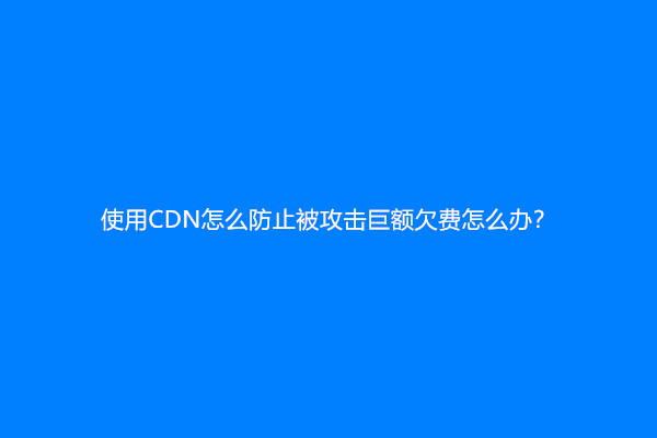 使用CDN怎么防止被攻击巨额欠费怎么办？