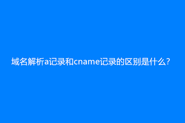 域名解析a记录和cname记录的区别是什么？