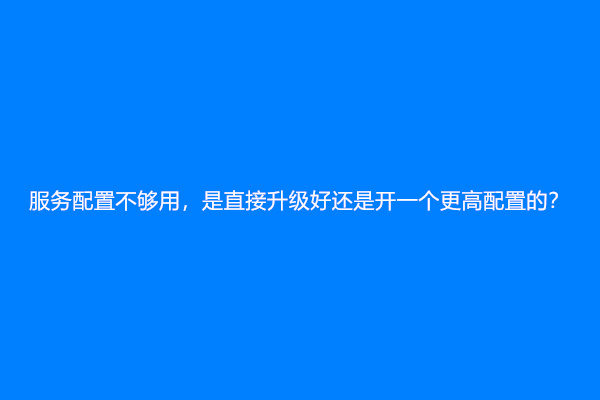 服务配置不够用，是直接升级好还是开一个更高配置的？