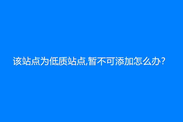 该站点为低质站点，暂不可添加怎么办？