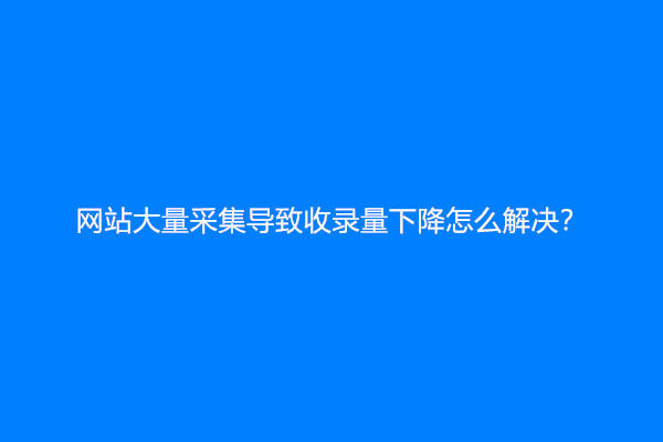 网站大量采集导致收录量下降怎么解决？