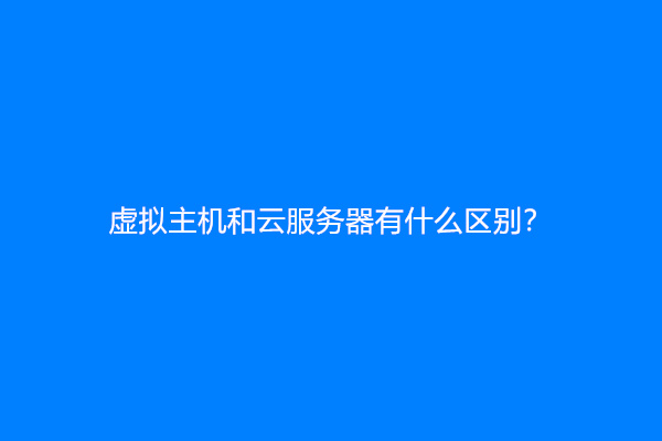 虚拟主机和云服务器有什么区别？