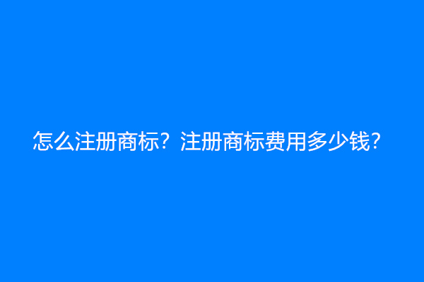 怎么注册商标？注册商标费用多少钱？