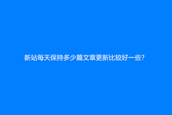 新站每天保持多少篇文章更新比较好一些？