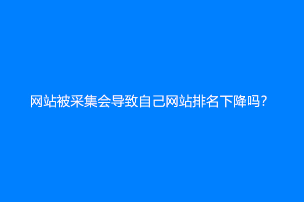 网站被采集会导致自己网站排名下降吗？
