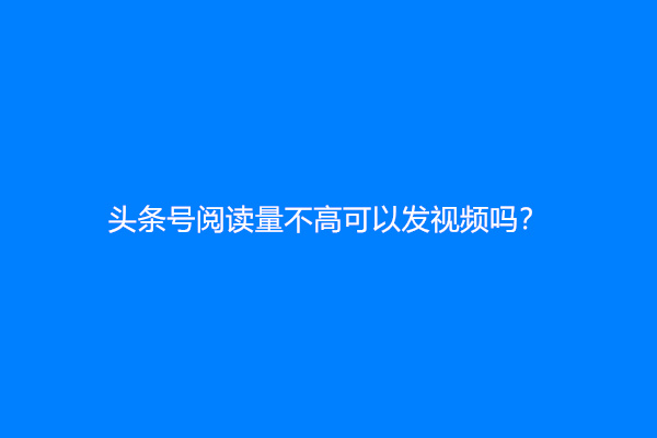 头条号阅读量不高可以发视频吗？