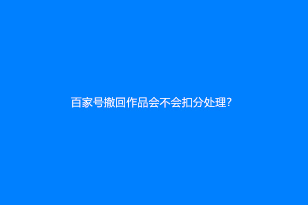 百家号撤回作品会不会扣分处理？