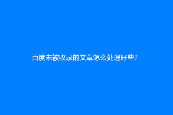 百度未被收录的文章怎么处理好些？