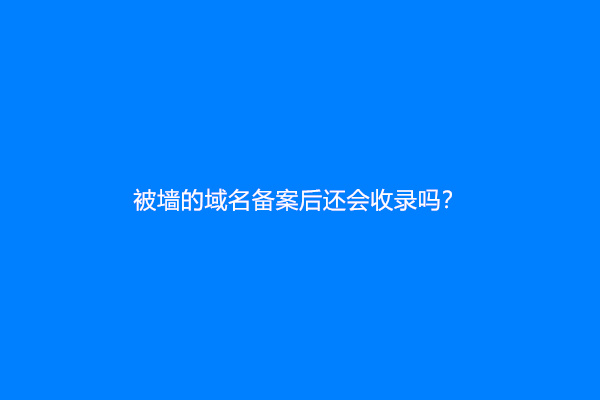 被墙的域名备案后还会收录吗？