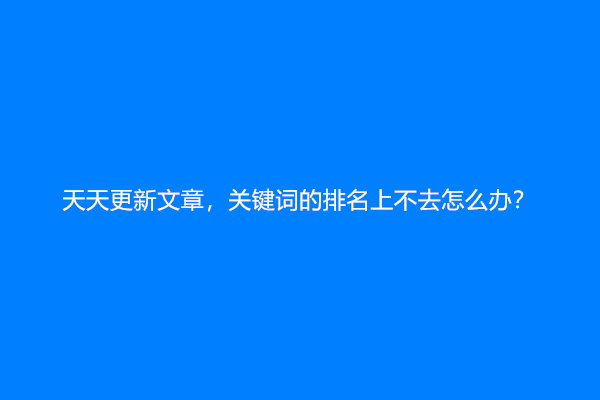 天天更新文章，关键词的排名上不去怎么办？