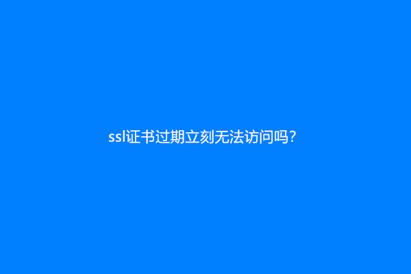 ssl证书过期立刻无法访问吗？