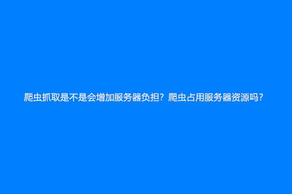 爬虫抓取是不是会增加服务器负担？爬虫占用服务器资源吗？