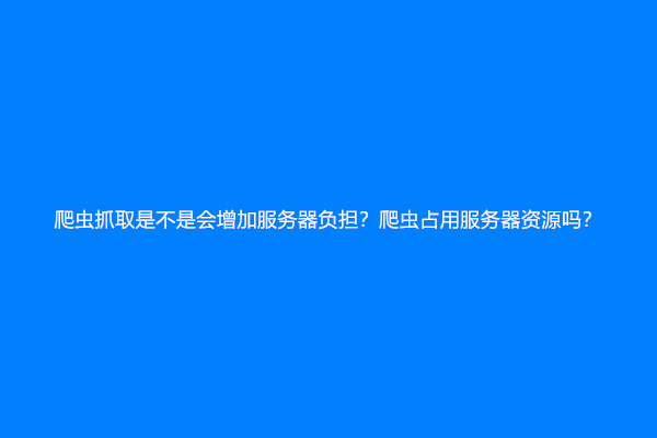 爬虫抓取是不是会增加服务器负担？爬虫占用服务器资源吗？