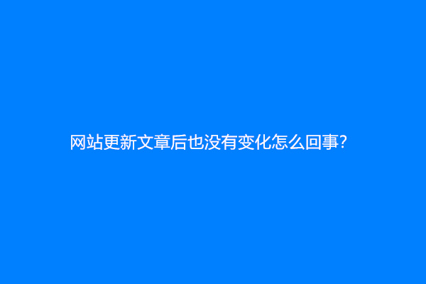 网站更新文章后也没有变化怎么回事？