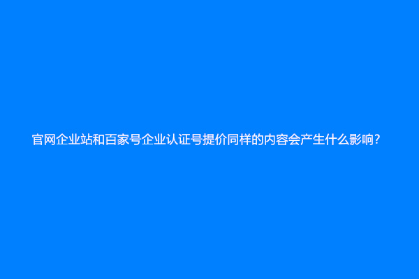 官网企业站和百家号企业认证号提价同样的内容会产生什么影响？