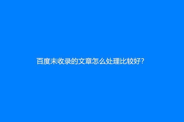 百度未收录的文章怎么处理比较好？