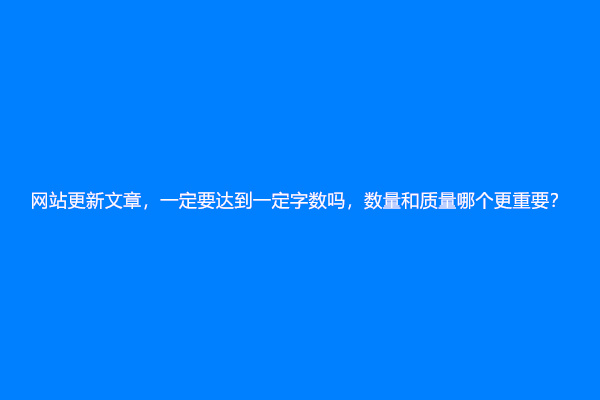 网站更新文章，一定要达到一定字数吗，数量和质量哪个更重要？