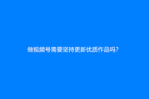 做视频号需要坚持更新优质作品吗？