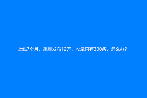 上线7个月，采集发布12万，收录只有300条，怎么办？