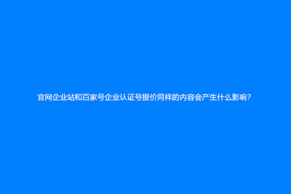 官网企业站和百家号企业认证号提价同样的内容会产生什么影响？