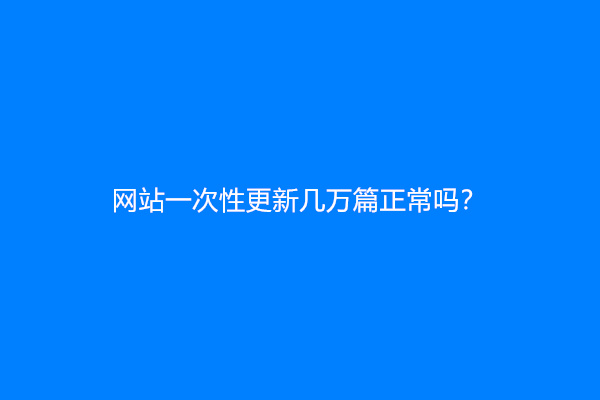 网站一次性更新几万篇正常吗？