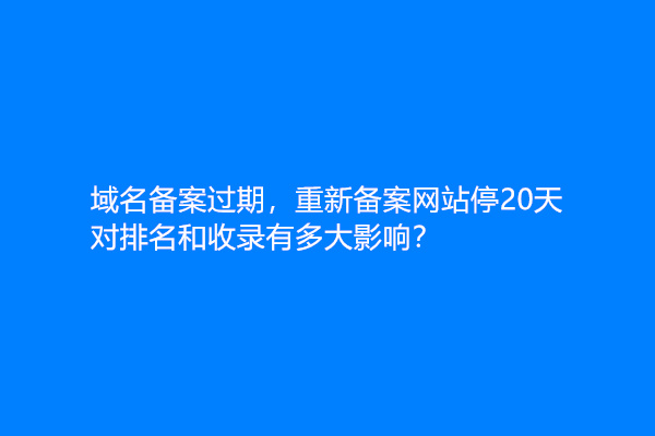 域名备案过期，重新备案网站停20天，对排名和收录有多大影响？